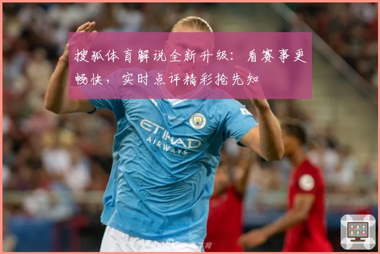 搜狐体育解说全新升级：看赛事更畅快，实时点评精彩抢先知
