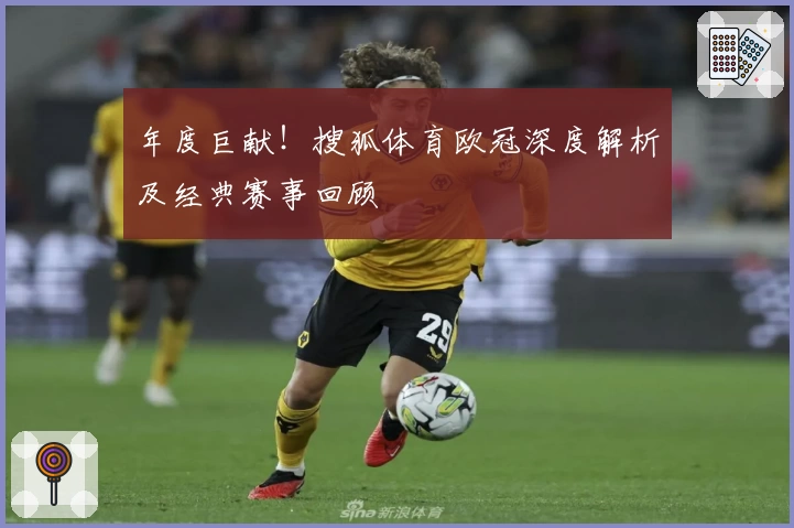 年度巨献！搜狐体育欧冠深度解析及经典赛事回顾