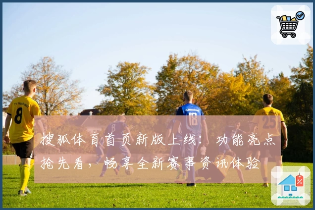 搜狐体育首页新版上线：功能亮点抢先看，畅享全新赛事资讯体验