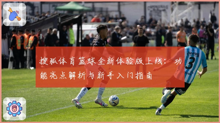 搜狐体育篮球全新体验版上线：功能亮点解析与新手入门指南