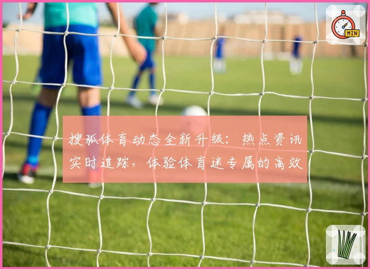 搜狐体育动态全新升级：热点资讯实时追踪，体验体育迷专属的高效阅读平台