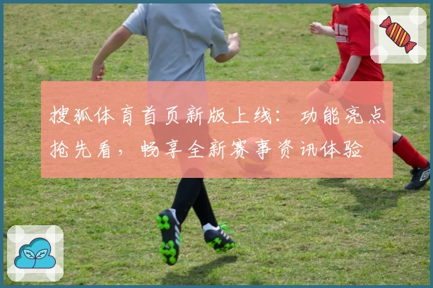 搜狐体育首页新版上线：功能亮点抢先看，畅享全新赛事资讯体验