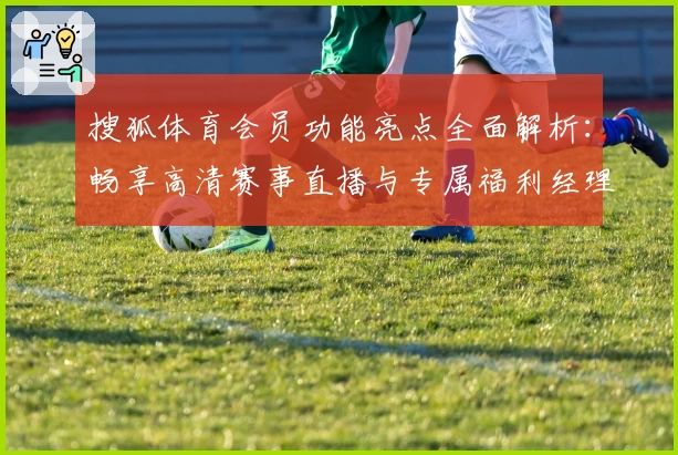 搜狐体育会员功能亮点全面解析：畅享高清赛事直播与专属福利经理的秘诀