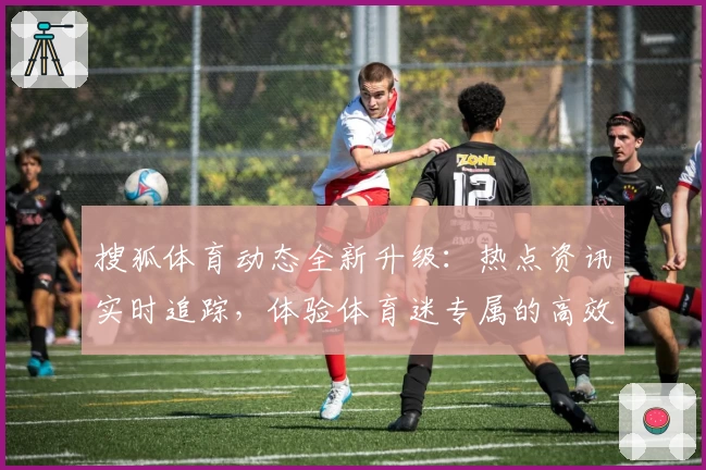 搜狐体育动态全新升级：热点资讯实时追踪，体验体育迷专属的高效阅读平台
