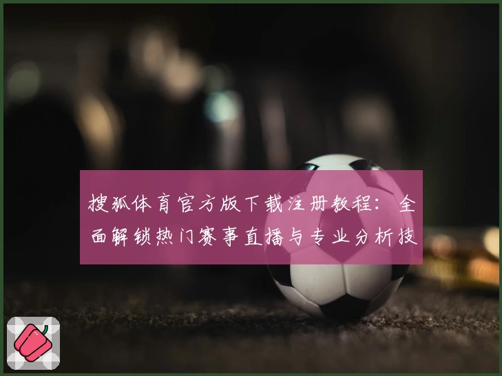 搜狐体育官方版下载注册教程：全面解锁热门赛事直播与专业分析技巧