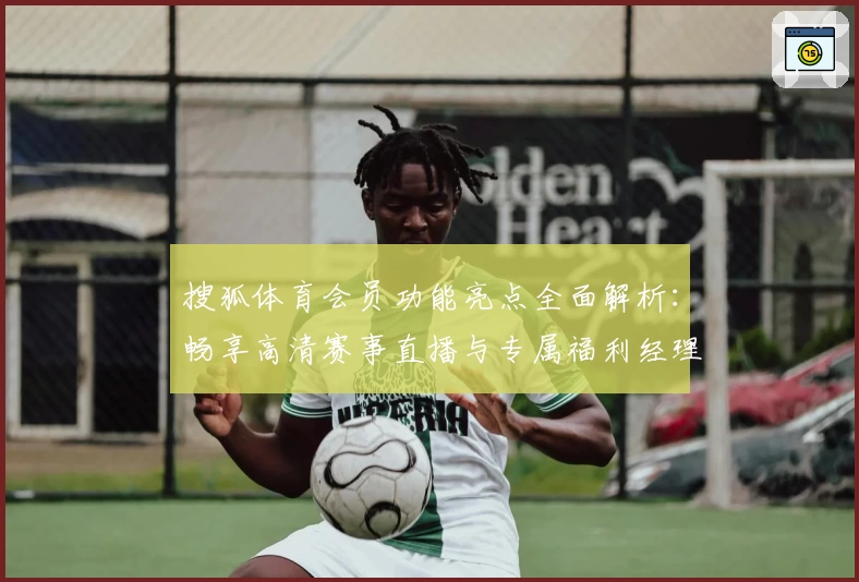 搜狐体育会员功能亮点全面解析：畅享高清赛事直播与专属福利经理的秘诀