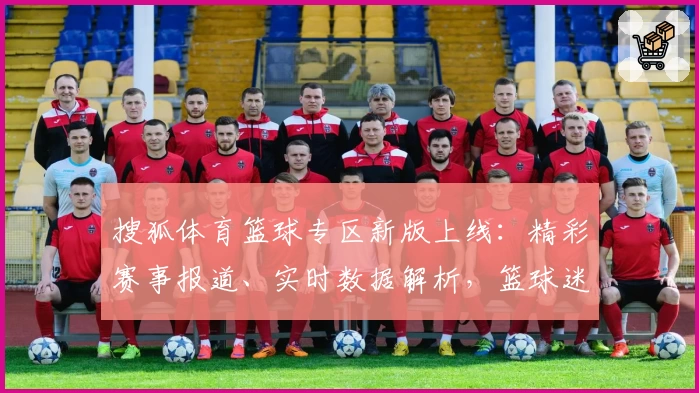 搜狐体育篮球专区新版上线：精彩赛事报道、实时数据解析，篮球迷必备注册教程