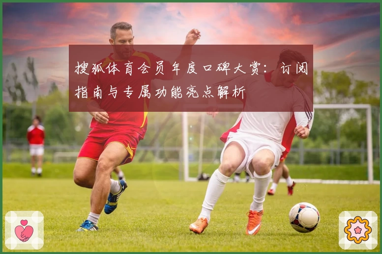 搜狐体育会员年度口碑大赏：订阅指南与专属功能亮点解析