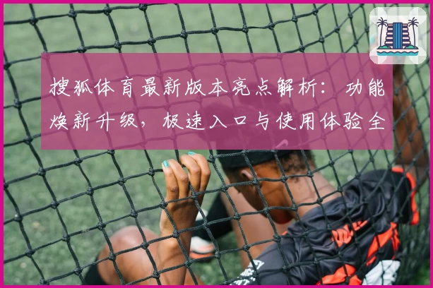 搜狐体育最新版本亮点解析：功能焕新升级，极速入口与使用体验全揭秘