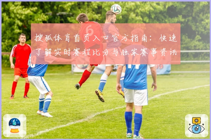 搜狐体育首页入口官方指南：快速了解实时赛程比分与独家赛事资讯