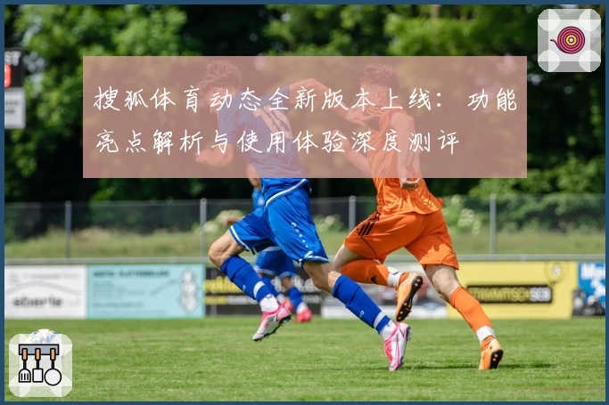 搜狐体育动态全新版本上线：功能亮点解析与使用体验深度测评